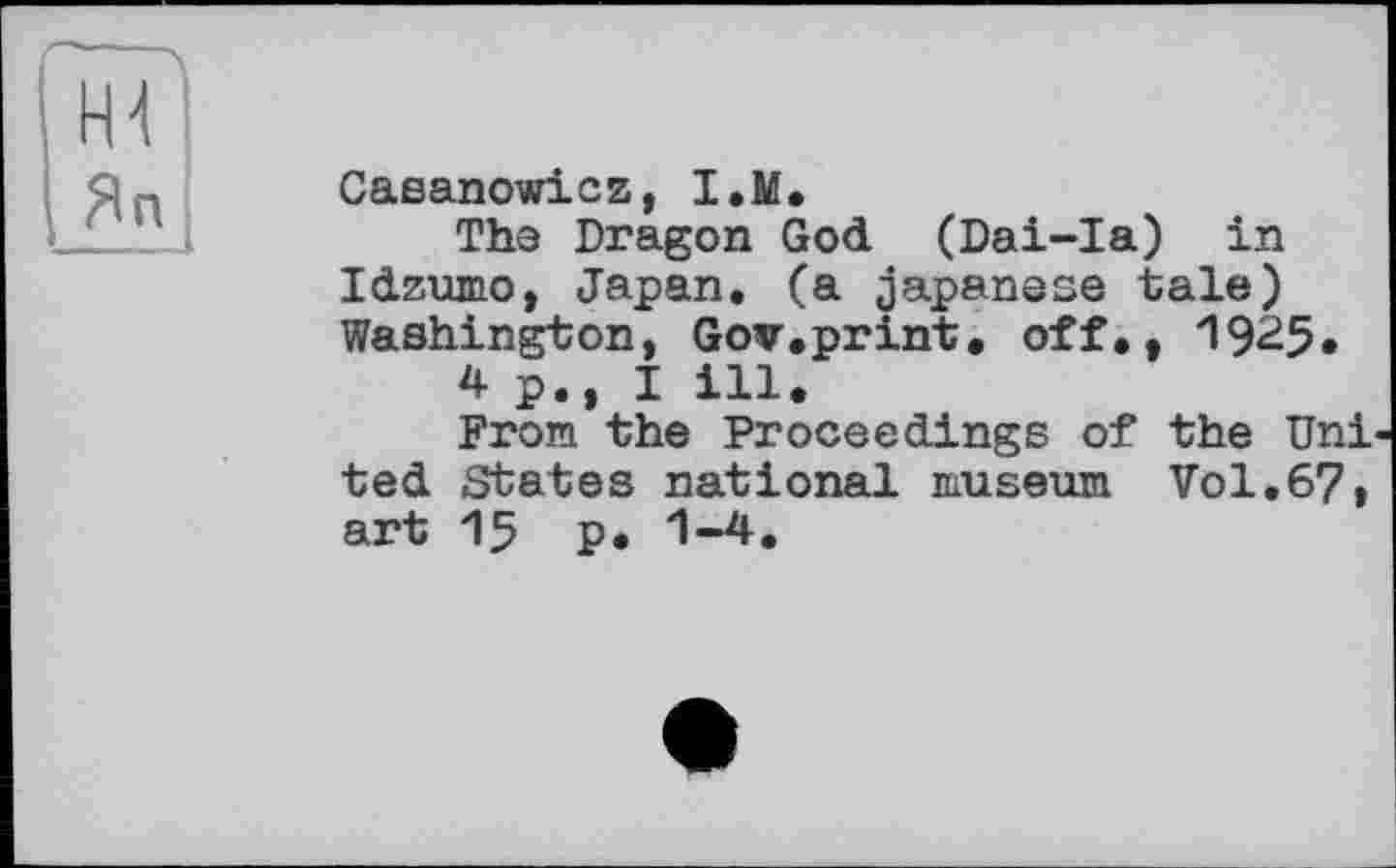 ﻿Casanowicz, I.M.
The Dragon God (Dai-Ia) in Idzumo, Japan, (a Japanese tale) Washington, Gov.print, off., 1925.
4 p., I ill.
From the Proceedings of the Uni ted States national museum Vol.67, art 15 p. 1-4.